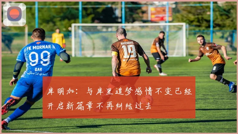 库明加：与库里追梦感情不变已经开启新篇章不再纠结过去