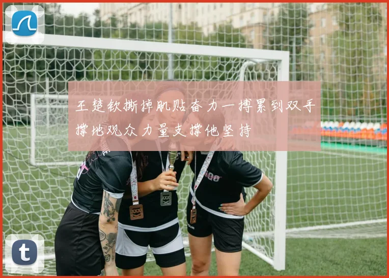 王楚钦撕掉肌贴奋力一搏累到双手撑地观众力量支撑他坚持