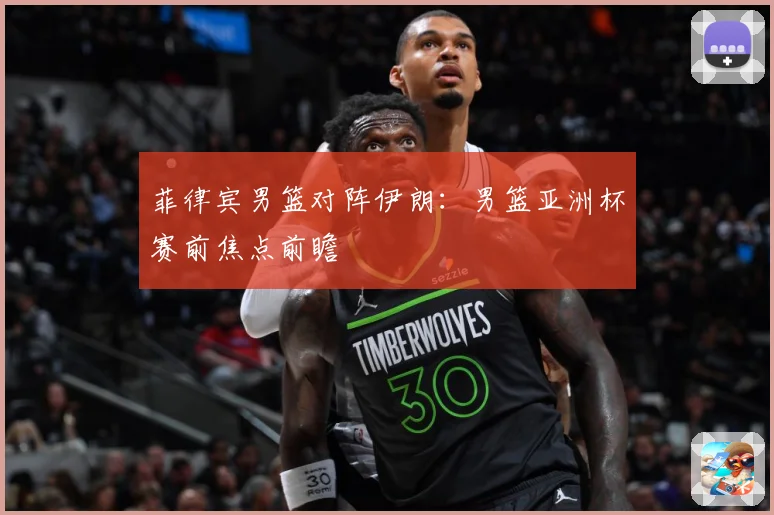 菲律宾男篮对阵伊朗：男篮亚洲杯赛前焦点前瞻