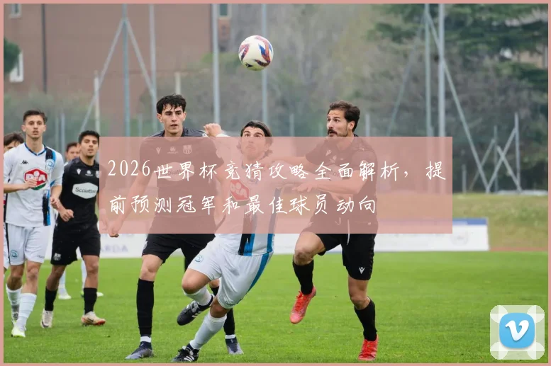 2026世界杯竞猜攻略全面解析，提前预测冠军和最佳球员动向