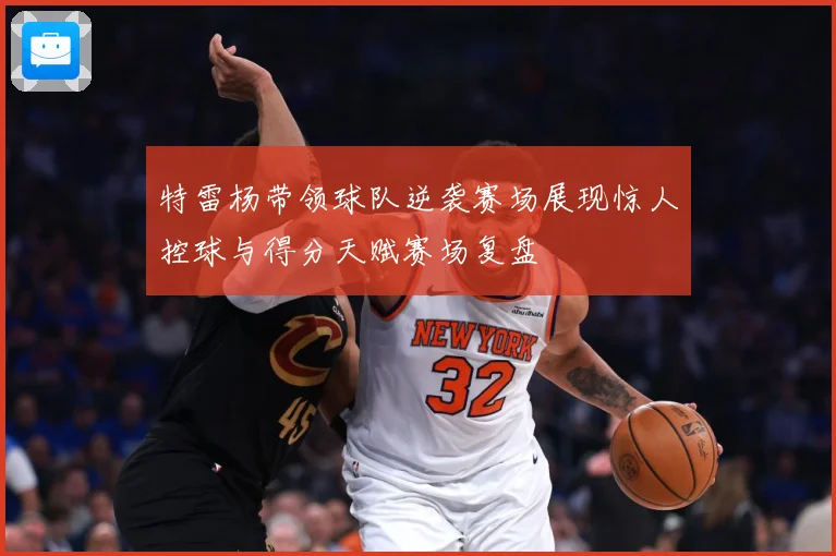 特雷杨带领球队逆袭赛场展现惊人控球与得分天赋赛场复盘