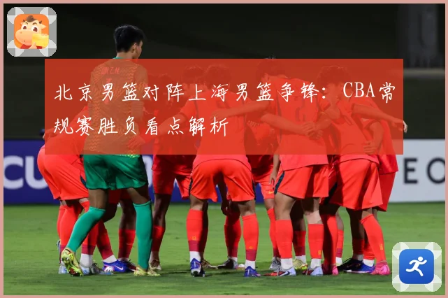 北京男篮对阵上海男篮争锋：CBA常规赛胜负看点解析