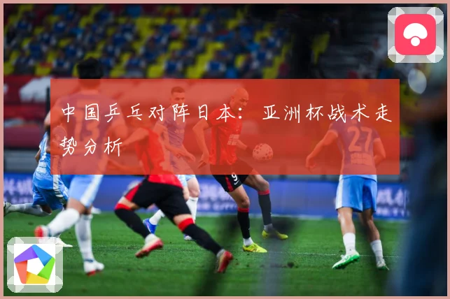中国乒乓对阵日本：亚洲杯战术走势分析