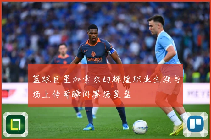 篮球巨星加索尔的辉煌职业生涯与场上传奇瞬间赛场复盘