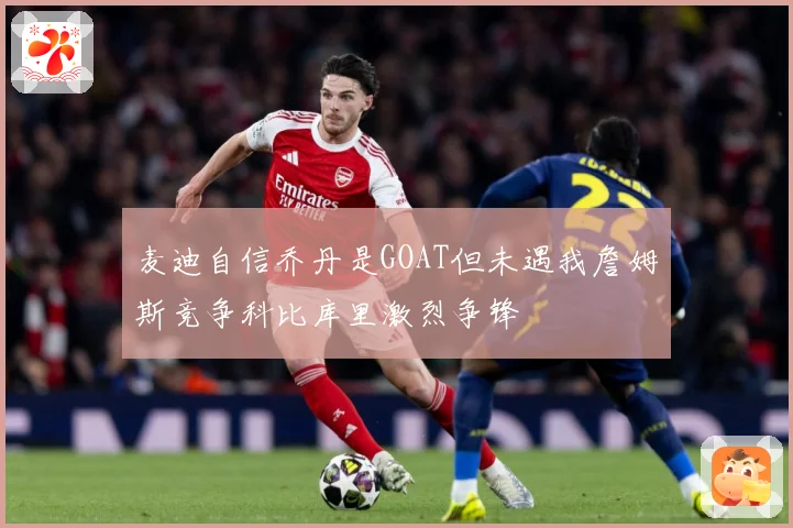 麦迪自信乔丹是GOAT但未遇我詹姆斯竞争科比库里激烈争锋