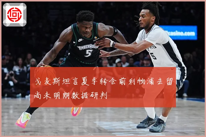 戈麦斯坦言夏季转会前利物浦去留尚未明朗数据研判