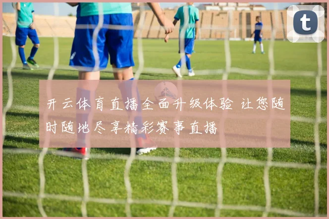 开云体育直播全面升级体验 让您随时随地尽享精彩赛事直播