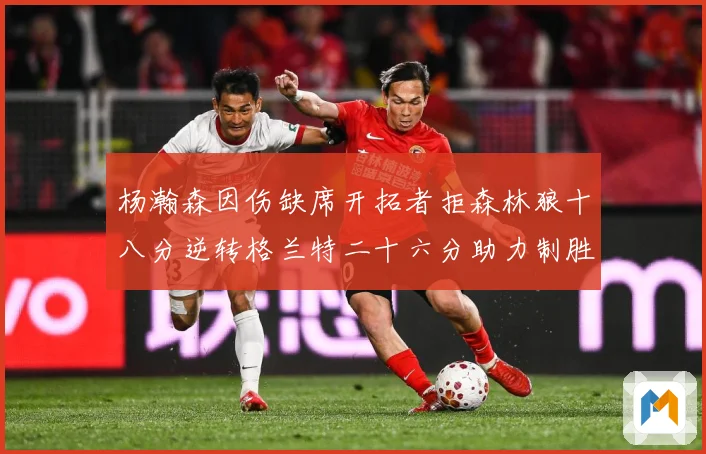 杨瀚森因伤缺席开拓者拒森林狼十八分逆转格兰特二十六分助力制胜专题观察
