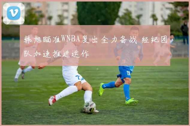 韩旭瞄准WNBA复出全力备战 经纪团队加速推进运作