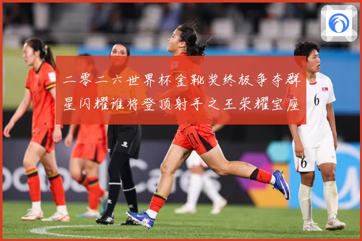 二零二六世界杯金靴奖终极争夺群星闪耀谁将登顶射手之王荣耀宝座