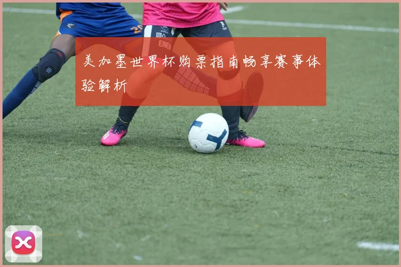 美加墨世界杯购票指南畅享赛事体验解析