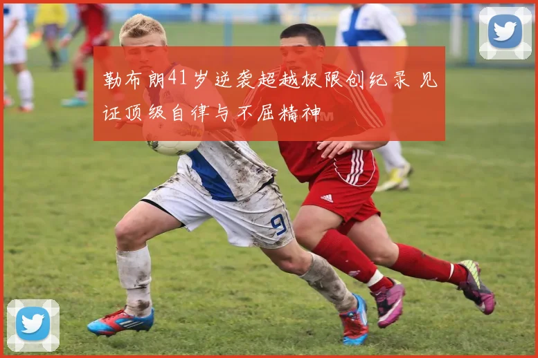 勒布朗41岁逆袭超越极限创纪录 见证顶级自律与不屈精神