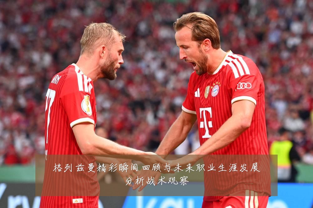 格列兹曼精彩瞬间回顾与未来职业生涯发展分析战术观察