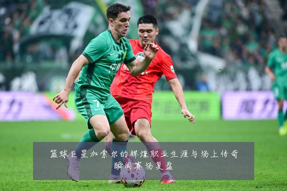 篮球巨星加索尔的辉煌职业生涯与场上传奇瞬间赛场复盘