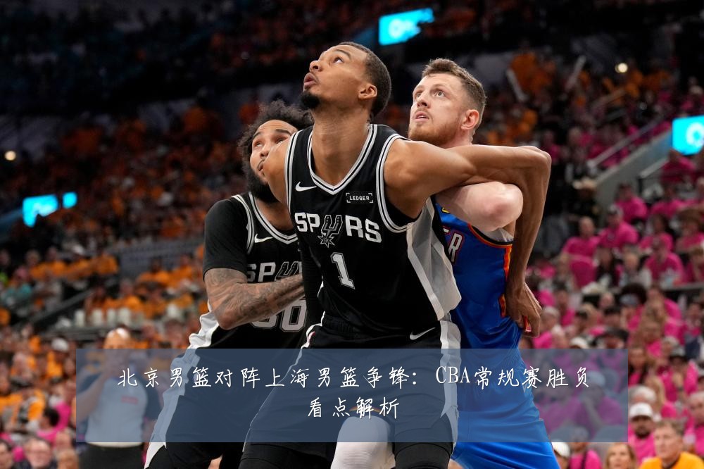 北京男篮对阵上海男篮争锋:CBA常规赛胜负看点解析